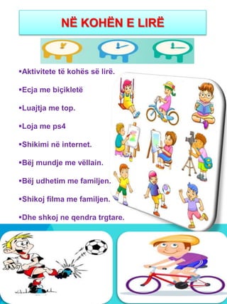 NË KOHËN E LIRË
Aktivitete të kohës së lirë.
Ecja me biçikletë
Luajtja me top.
Loja me ps4
Shikimi në internet.
Bëj mundje me vëllain.
Bëj udhetim me familjen.
Shikoj filma me familjen.
Dhe shkoj ne qendra trgtare.
 