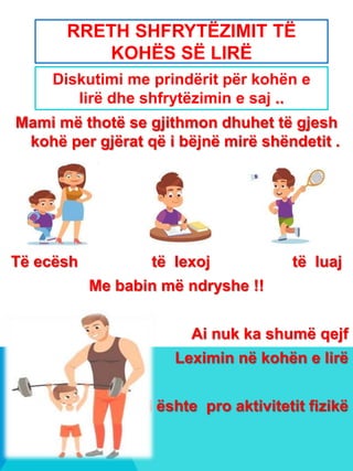 RRETH SHFRYTËZIMIT TË
KOHËS SË LIRË
Mami më thotë se gjithmon dhuhet të gjesh
kohë per gjërat që i bëjnë mirë shëndetit .
Të ecësh të lexoj të luaj
Me babin më ndryshe !!
Ai nuk ka shumë qejf
Leximin në kohën e lirë
Ai ështe pro aktivitetit fizikë
Diskutimi me prindërit për kohën e
lirë dhe shfrytëzimin e saj ..
 