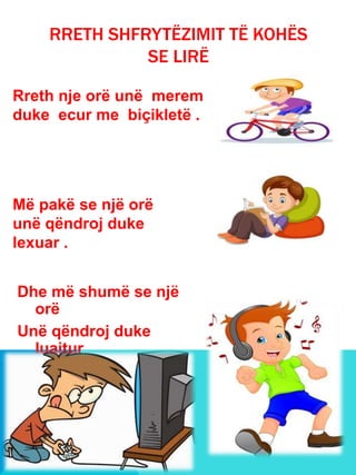 Dhe më shumë se një
orë
Unë qëndroj duke
luajtur
Dhe dëgjuar muzikë .
RRETH SHFRYTËZIMIT TË KOHËS
SE LIRË
Rreth nje orë unë merem
duke ecur me biçikletë .
Më pakë se një orë
unë qëndroj duke
lexuar .
 