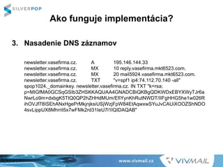 Ako funguje implementácia?
3. Nasadenie DNS záznamov
newsletter.vasefirma.cz. A 195.146.144.33
newsletter.vasefirma.cz. MX 10 reply.vasefirma.mkt6523.com.
newsletter.vasefirma.cz. MX 20 mail5924.vasefirma.mkt6523.com.
newsletter.vasefirma.cz. TXT "v=spf1 ip4:74.112.70.140 -all"
spop1024._domainkey. newsletter.vasefirma.cz. IN TXT "k=rsa;
p=MIGfMA0GCSqGSIb3ZHSKKAQUAA4GNADCBiQKBgQDKWDxEBYXWyTJr6a
NwrLo9m+dxbgK5TtQ0QP2hZHHdMUm/EfiYynKhRutNWDT/IIFgHHG5he1w026R
ihOVJf78ISEhANxHgePrMkjnjksiUSjWzjFpW84EtAqwxwSYuJvCAUiXOOZShNDO
4svLippUX8Mhrril5x7wFMk2rd31IeU7l1IQIDAQAB"
 