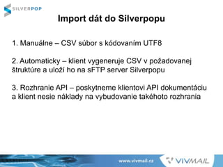Import dát do Silverpopu
1. Manuálne – CSV súbor s kódovaním UTF8
2. Automaticky – klient vygeneruje CSV v požadovanej
štruktúre a uloží ho na sFTP server Silverpopu
3. Rozhranie API – poskytneme klientovi API dokumentáciu
a klient nesie náklady na vybudovanie takéhoto rozhrania
 