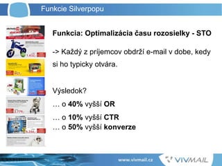 Funkcia: Optimalizácia času rozosielky - STO
-> Každý z príjemcov obdrží e-mail v dobe, kedy
si ho typicky otvára.
Výsledok?
… o 40% vyšší OR
… o 10% vyšší CTR
… o 50% vyšší konverze
Funkcie Silverpopu
 