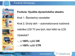 Funkcia: Využitie dynamického obsahu
Krok 1. Štandartný newsletter
Krok 2. Druhý deň – automatizovaná rozšírená
nabídka LCD TV pre tých, ktorí klikli na LCD
Výsledok?
… o 160% vyšší OR
… o 150% vyšší CTR
Funkcie Silverpopu
 