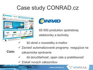 Case study CONRAD.cz
65 000 produktov spotrebnej
elektroniky a techniky
 šit obrat z rozosielky e-mailov
 Zaviesť automatizované programy reagujúce na
zákaznícke správanie
 šit doručiteľnosť, open rate a preklikavosť
 Získať nových zákazníkov
Ciele:
 