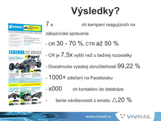 7 a ch kampaní reagujúcich na
zákaznícké správanie
- OR 30 - 70 %, CTR až 50 %
- CR je 7,5x vyšší než u bežnej rozosielky
- Dosiahnutie vysokej doručiteľnosti 99,22 %
- 1000+ zdieľaní na Facebooku
- x000 ch kontaktov do databáze
- šenie návštevnosti z emailu r20 %
Výsledky?
 