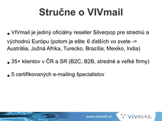 • VIVmail je jediný oficiálny reseller Silverpop pre strednú a
východnú Európu (potom je ešte 6 ďalších vo svete ->
Austrália, Južná Afrika, Turecko, Brazília, Mexiko, India)
• 35+ klientov v ČR a SR (B2C, B2B, stredné a veľké firmy)
• 5 certifikovaných e-mailing špecialistov
Stručne o VIVmail
 