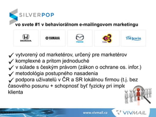  vytvorený od marketérov, určený pre marketérov
 komplexné a pritom jednoduché
 v súlade s českým právom (zákon o ochrane os. infor.)
 metodológia postupného nasadenia
 podpora uživatelů v ČR a SR lokálnou firmou (t.j. bez
časového posunu + schopnosť byť fyzicky pri implementácii u
klienta
vo svete #1 v behaviorálnom e-mailingovom marketingu
 