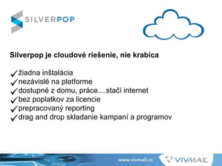 Silverpop je cloudové riešenie, nie krabica
žiadna inštalácia
nezávislé na platforme
dostupné z domu, práce....stačí internet
bez poplatkov za licencie
prepracovaný reporting
drag and drop skladanie kampaní a programov
 