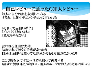 自己レビューに通ったら知人レビュー	
  
知人に自分の案を説明してみる	
  
すると、大体ケチョンケチョンに言われる	
  
	
  
	
  
「それって面白いの？」	
  
「インパクト無いよね」	
  
「私ならやらない」	
  
	
  
	
  
言われる理由は大体、	
  
詰め切れて無くて矛盾があったり	
  
自分は面白いと思ってた部分がそもそも魅力なかったり	
  
	
  
ここで腹を立てずに一旦持ち帰って再考する	
  
（論破でき無い自分が悪いし、他人のユーザは知人より絶対に厳しい）	
  
	
  
 