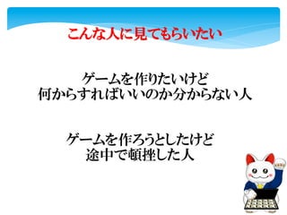 こんな人に見てもらいたい
ゲームを作りたいけど	
  
何からすればいいのか分からない人
ゲームを作ろうとしたけど	
  
途中で頓挫した人
 