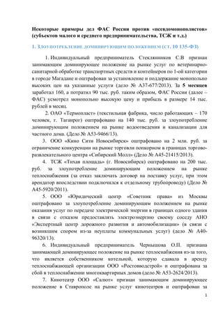 Некоторые примеры дел ФАС России против «псевдомонополистов»
(субъектов малого и среднего предпринимательства, ТСЖ и т.д.)
1. ЗЛОУПОТРЕБЛЕНИЕ ДОМИНИРУЮЩИМ ПОЛОЖЕНИЕМ (СТ. 10 135-ФЗ)
1. Индивидуальный предприниматель Стеклянников С.В признан
занимающим доминирующее положение на рынке услуг по ветеринарно-
санитарной обработке транспортных средств и контейнеров по 1-ой категории
в городе Магадане и оштрафован за установление и поддержание монопольно
высоких цен на указанные услуги (дело № А37-677/2013). За 5 месяцев
заработал 160, а потратил 90 тыс. руб. таким образом, ФАС России (далее –
ФАС) усмотрел монопольно высокую цену и прибыль в размере 14 тыс.
рублей в месяц.
2. ОАО «Термопласт» (текстильная фабрика, число работающих – 170
человек, г. Таганрог) оштрафовано на 140 тыс. руб. за злоупотребление
доминирующим положением на рынке водоотведения и канализации для
частного дома. (Дело № А53-9466/13).
3. ООО «Кино Сити Новосибирск» оштрафовано на 2 млн. руб. за
ограничение конкуренции на рынке торговли попкорном в границах торгово-
развлекательного центра «Сибирский Молл» (Дело № А45-21415/2013).
4. ТСЖ «Тихая площадь» (г. Новосибирск) оштрафовано на 200 тыс.
руб. за злоупотребление доминирующим положением на рынке
теплоснабжения (за отказ заключать договор на поставку услуг, при этом
арендатор впоследствии подключился к отдельному трубопроводу) (Дело №
А45-5920/2011).
5. ООО «Юридический центр «Советник права» из Москвы
оштрафовано за злоупотребление доминирующим положением на рынке
оказания услуг по передаче электрической энергии в границах одного здания
в связи с отказом предоставлять электроэнергию своему соседу АНО
«Экспертный центр дорожного развития и автомобилизации» (в связи с
возникшим спором из-за неуплаты коммунальных услуг) (дело № А40-
96320/13).
6. Индивидуальный предприниматель Чернышова О.П. признана
занимающей доминирующее положение на рынке теплоснабжения из-за того,
что является собственником котельной, которую сдавала в аренду
теплоснабжающей организации ООО «Ростовводстрой» и оштрафована за
сбой в теплоснабжении многоквартирных домов (дело № А53-2624/2013).
7. Кинотеатр ООО «Салют» признан занимающим доминирующее
положение в Ставрополе на рынке услуг кинотеатров и оштрафован за
1
 