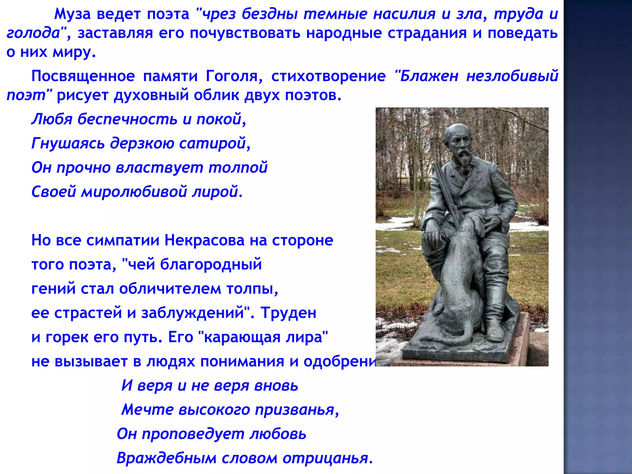 Муза ведет поэта "чрез бездны темные насилия и зла, труда и
голода", заставляя его почувствовать народные страдания и поведать
о них миру.
Посвященное памяти Гоголя, стихотворение "Блажен незлобивый
поэт" рисует духовный облик двух поэтов.
Любя беспечность и покой,
Гнушаясь дерзкою сатирой,
Он прочно властвует толпой
Своей миролюбивой лирой.
Но все симпатии Некрасова на стороне
того поэта, "чей благородный
гений стал обличителем толпы,
ее страстей и заблуждений". Труден
и горек его путь. Его "карающая лира"
не вызывает в людях понимания и одобрения.
И веря и не веря вновь
Мечте высокого призванья,
Он проповедует любовь
Враждебным словом отрицанья.
 