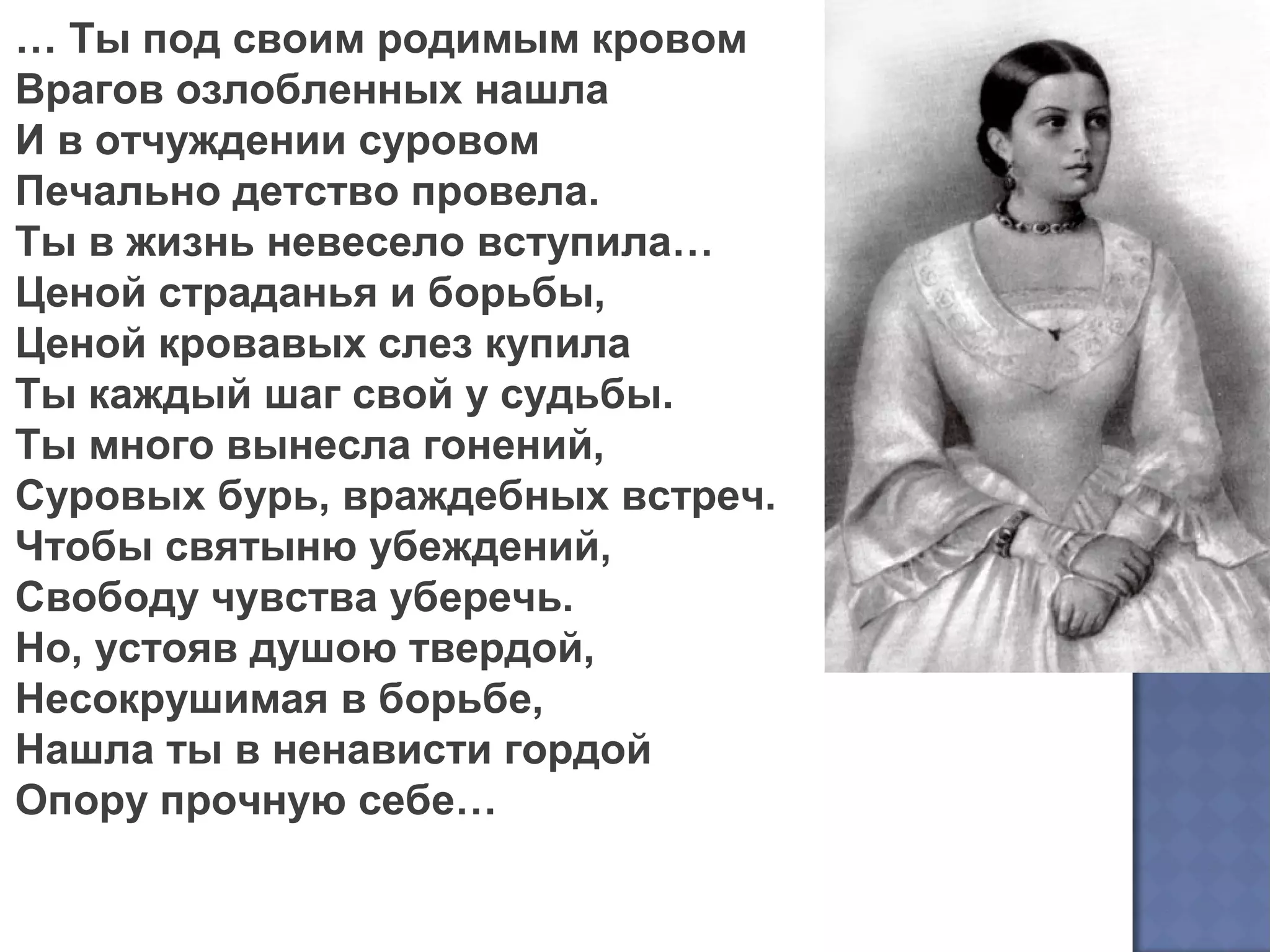 … Ты под своим родимым кровом
Врагов озлобленных нашла
И в отчуждении суровом
Печально детство провела.
Ты в жизнь невесело вступила…
Ценой страданья и борьбы,
Ценой кровавых слез купила
Ты каждый шаг свой у судьбы.
Ты много вынесла гонений,
Суровых бурь, враждебных встреч.
Чтобы святыню убеждений,
Свободу чувства уберечь.
Но, устояв душою твердой,
Несокрушимая в борьбе,
Нашла ты в ненависти гордой
Опору прочную себе…
 