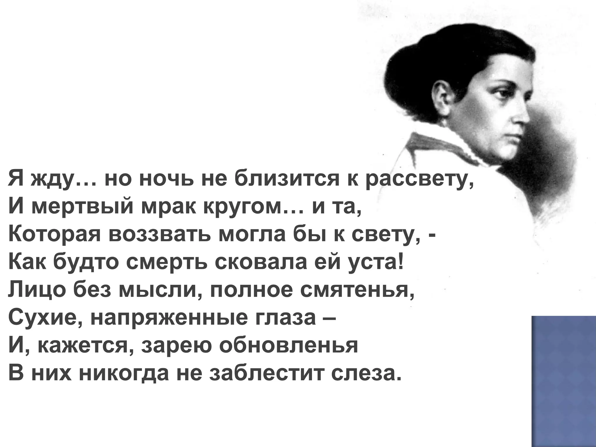 Я жду… но ночь не близится к рассвету,
И мертвый мрак кругом… и та,
Которая воззвать могла бы к свету, -
Как будто смерть сковала ей уста!
Лицо без мысли, полное смятенья,
Сухие, напряженные глаза –
И, кажется, зарею обновленья
В них никогда не заблестит слеза.
 