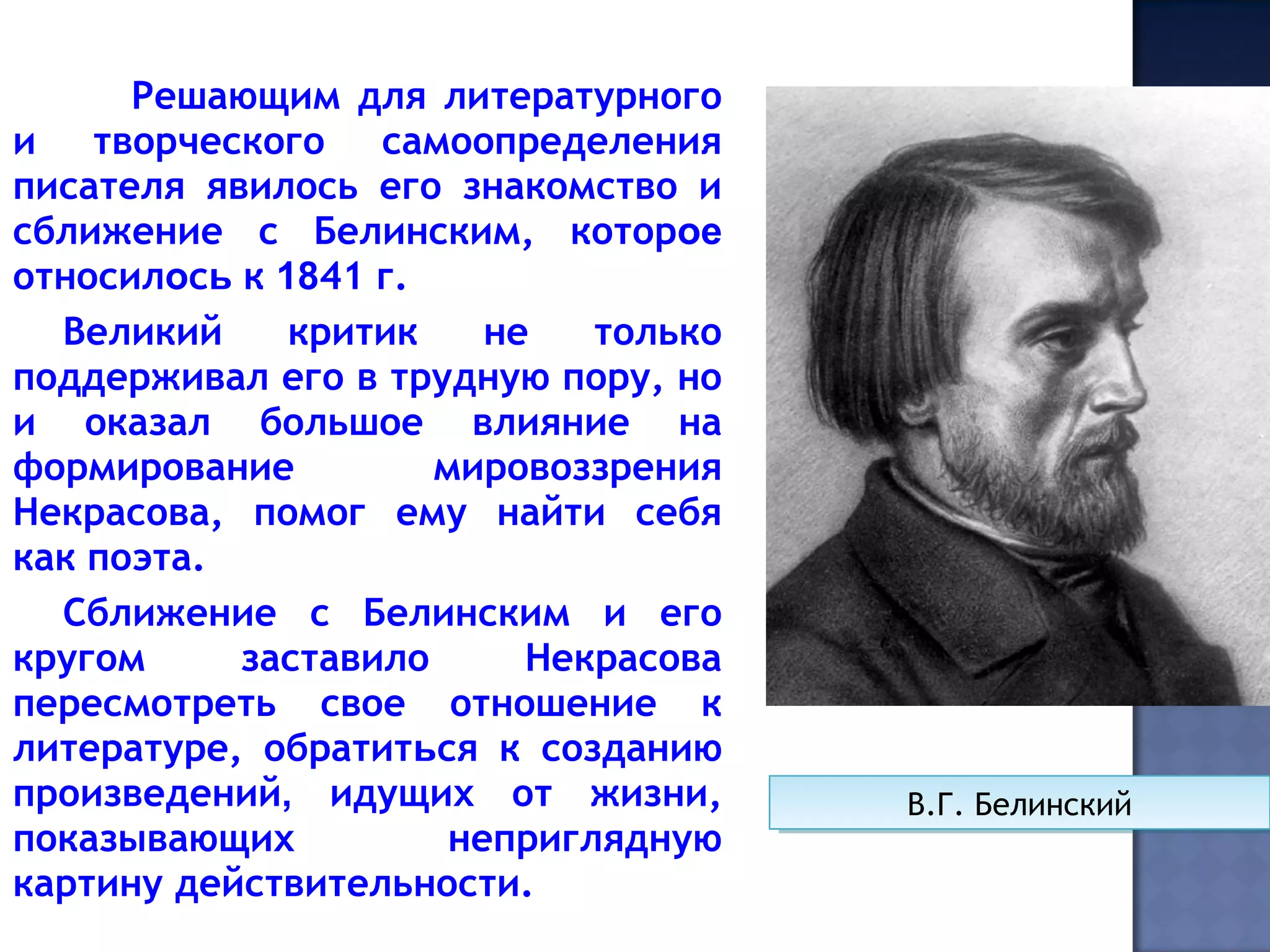Решающим для литературного
и творческого самоопределения
писателя явилось его знакомство и
сближение с Белинским, которое
относилось к 1841 г.
Великий критик не только
поддерживал его в трудную пору, но
и оказал большое влияние на
формирование мировоззрения
Некрасова, помог ему найти себя
как поэта.
Сближение с Белинским и его
кругом заставило Некрасова
пересмотреть свое отношение к
литературе, обратиться к созданию
произведений, идущих от жизни,
показывающих неприглядную
картину действительности.
В.Г. БелинскийВ.Г. Белинский
 
