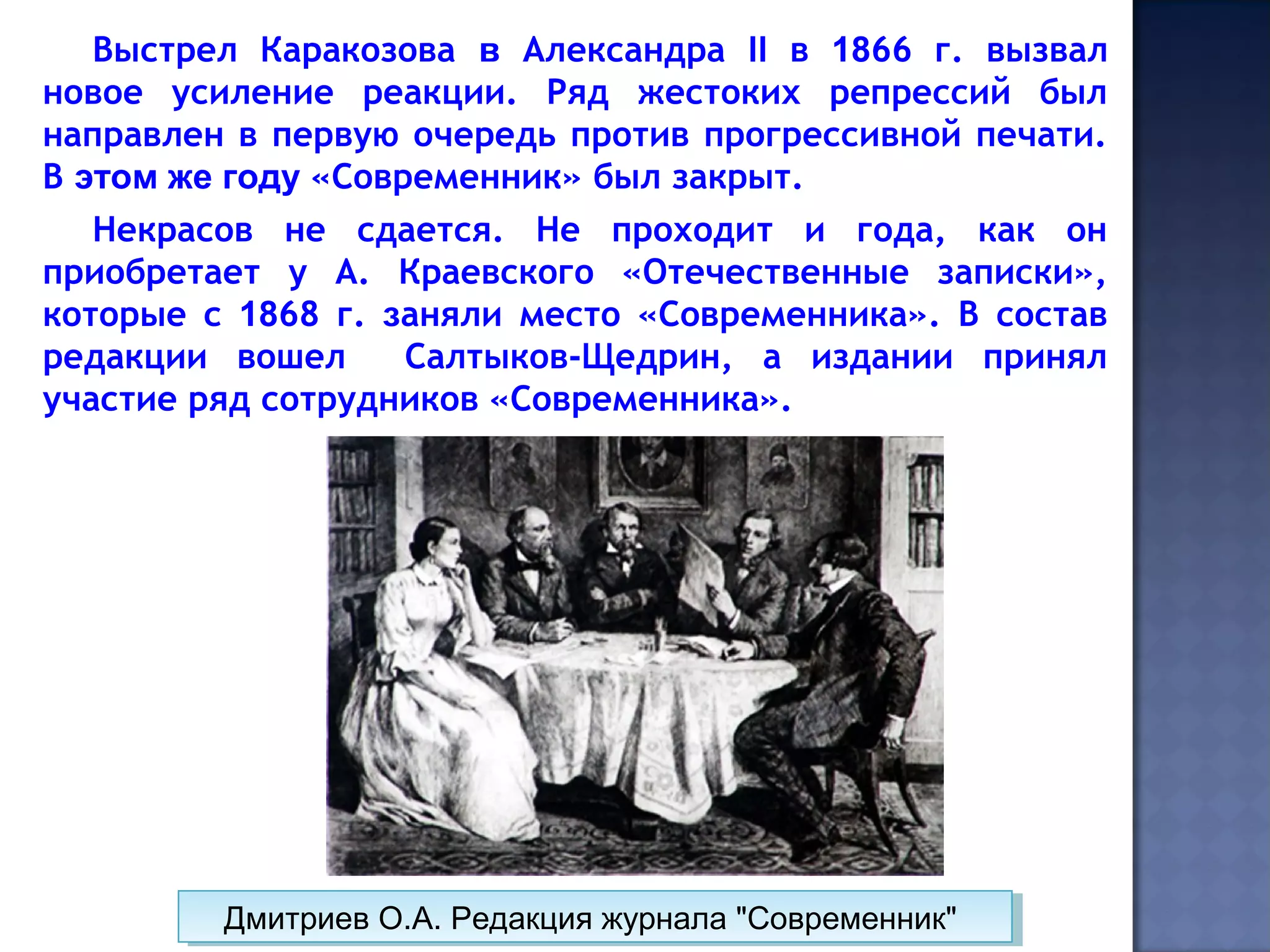 Выстрел Каракозова в Александра II в 1866 г. вызвал
новое усиление реакции. Ряд жестоких репрессий был
направлен в первую очередь против прогрессивной печати.
В этом же году «Современник» был закрыт.
Некрасов не сдается. Не проходит и года, как он
приобретает у А. Краевского «Отечественные записки»,
которые с 1868 г. заняли место «Современника». В состав
редакции вошел Салтыков-Щедрин, а издании принял
участие ряд сотрудников «Современника».
Дмитриев О.А. Редакция журнала "Современник"Дмитриев О.А. Редакция журнала "Современник"
 