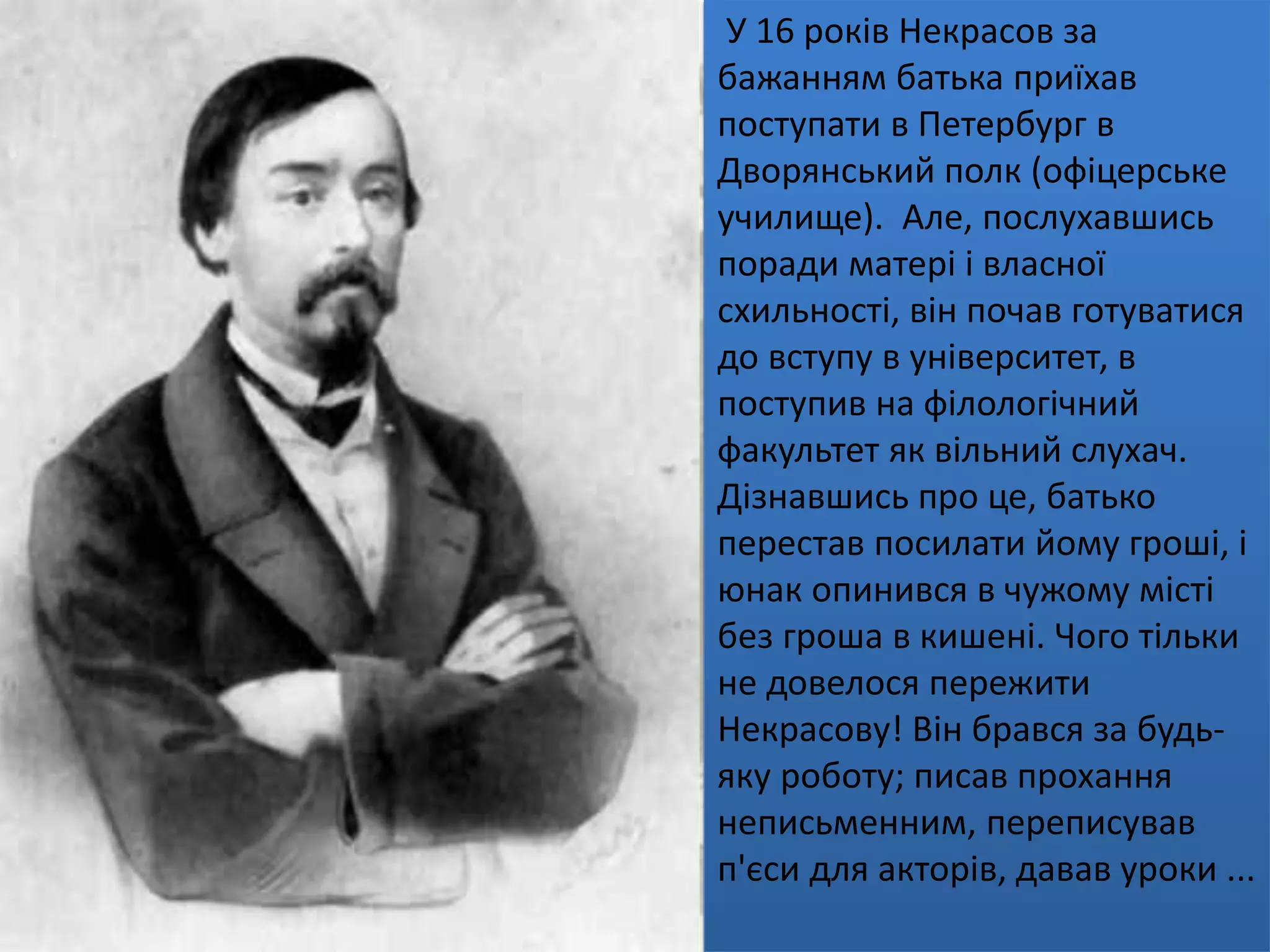 У 16 років Некрасов за
бажанням батька приїхав
поступати в Петербург в
Дворянський полк (офіцерське
училище). Але, послухавшись
поради матері і власної
схильності, він почав готуватися
до вступу в університет, в
поступив на філологічний
факультет як вільний слухач.
Дізнавшись про це, батько
перестав посилати йому гроші, і
юнак опинився в чужому місті
без гроша в кишені. Чого тільки
не довелося пережити
Некрасову! Він брався за будь-
яку роботу; писав прохання
неписьменним, переписував
п'єси для акторів, давав уроки ...
 