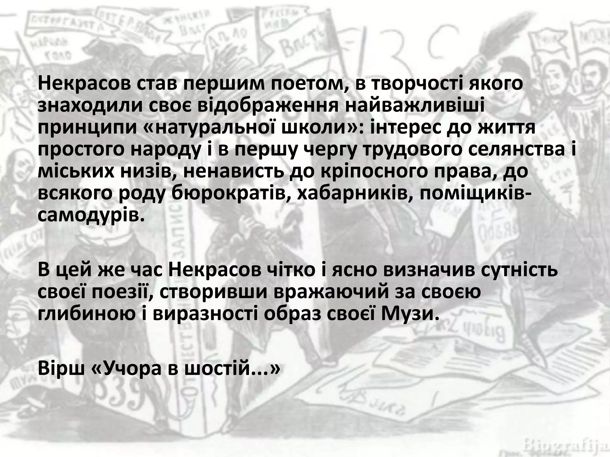 Некрасов став першим поетом, в творчості якого
знаходили своє відображення найважливіші
принципи «натуральної школи»: інтерес до життя
простого народу і в першу чергу трудового селянства і
міських низів, ненависть до кріпосного права, до
всякого роду бюрократів, хабарників, поміщиків-
самодурів.
В цей же час Некрасов чітко і ясно визначив сутність
своєї поезії, створивши вражаючий за своєю
глибиною і виразності образ своєї Музи.
Вірш «Учора в шостій...»
 