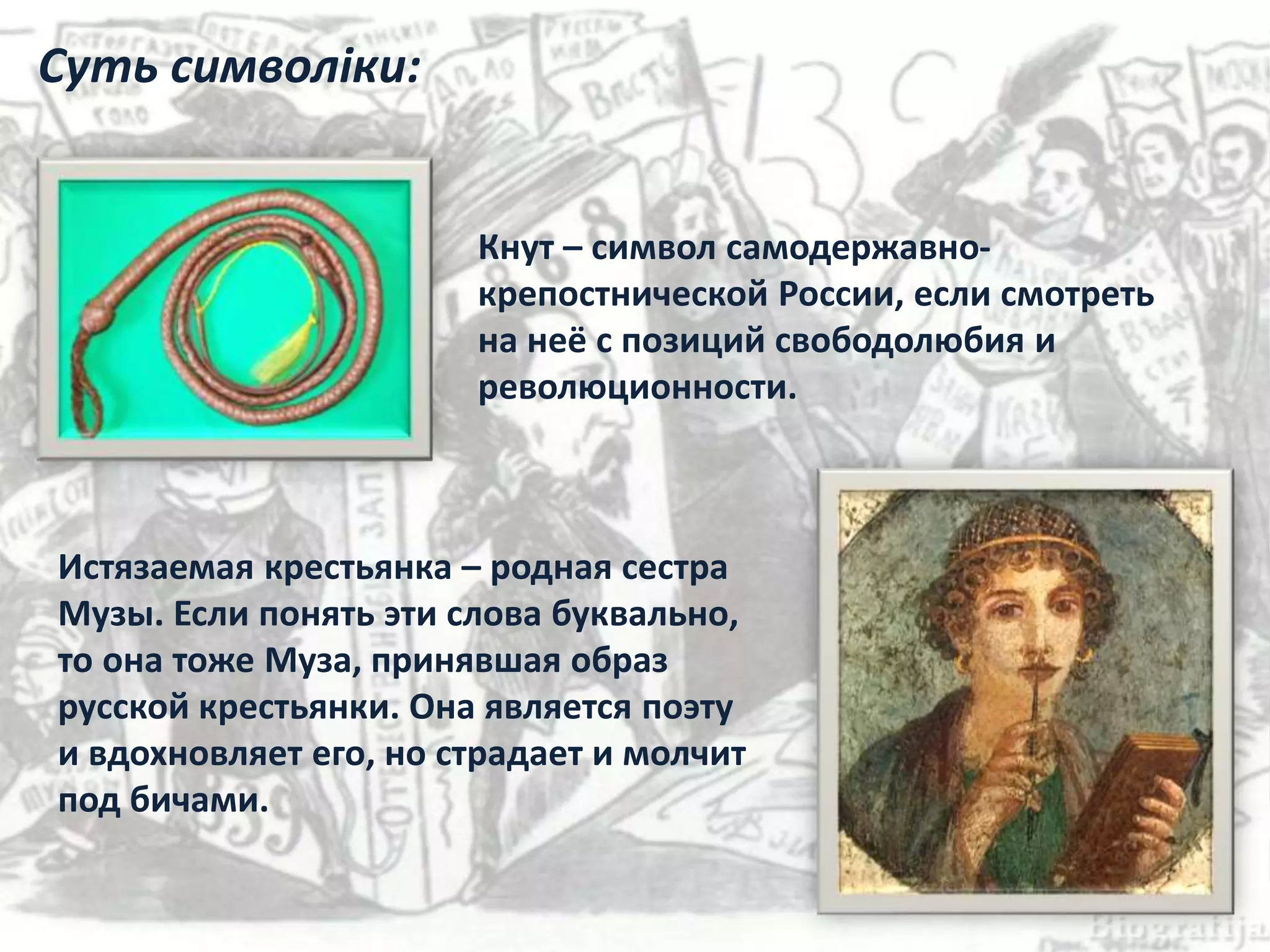 Кнут – символ самодержавно-
крепостнической России, если смотреть
на неё с позиций свободолюбия и
революционности.
Истязаемая крестьянка – родная сестра
Музы. Если понять эти слова буквально,
то она тоже Муза, принявшая образ
русской крестьянки. Она является поэту
и вдохновляет его, но страдает и молчит
под бичами.
Суть символіки:
 