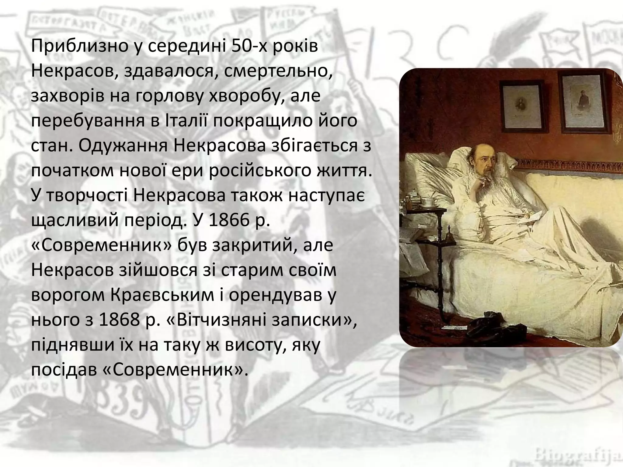 Приблизно у середині 50-х років
Некрасов, здавалося, смертельно,
захворів на горлову хворобу, але
перебування в Італії покращило його
стан. Одужання Некрасова збігається з
початком нової ери російського життя.
У творчості Некрасова також наступає
щасливий період. У 1866 р.
«Современник» був закритий, але
Некрасов зійшовся зі старим своїм
ворогом Краєвським і орендував у
нього з 1868 р. «Вітчизняні записки»,
піднявши їх на таку ж висоту, яку
посідав «Современник».
 