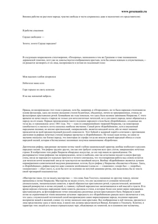 www.proznanie.ru
Вековое рабство не растлило народа; чувство свободы и чести сохранилось даже в малолетних его представителях:




В рабстве спасенное

Сердце свободное —

Золото, золото Сердце народное!




В следующем некрасовском стихотворении, «Похороны», написанном в том же Грешневе и тоже посвященном
деревенской тематике, поэт уже не довольствуется изображением крестьян, хотя бы самым нежным и сочувственным,—
он решается заговорить от их лица, воспроизвести в поэзии их подлинный голос:




Меж высоких хлебов затерялося

Небогатое наше село.

Горе горькое по свету шлялося

И на нас невзначай набрело.




Правда, он воспроизводил этот голос и раньше, хотя бы, например, в «Огороднике», но то была нарядная стилизация на
основе фольклора, здесь же полное овладение стилем будничных, обыденных, ничем не приукрашенных, отнюдь не
фольклорных крестьянских речей. Ближайшие же годы показали, что здесь было великое завоевание Некрасова. С этого
времени он начал писать о народе не только для интеллигентных читателей, но и для самого народа, начал обращаться к
пароду на его языке. Первым произведением такого подлинно народного стиля были «Коробейники», созданные им
тогда же, в «грешневское лето» 1861 года. Это — одно из совершеннейших творений Некрасова, где новаторская
самобытность и смелость поэта сказались наиболее явственно. Самый ритм «Коробейников», хотя и внушенный
народными песнями, но вполне оригинальный, «некрасовский», является находкой поэта, ибо не имеет никаких
прецедентов во всей предшествующей русской словесности. Этот бойкий и задорный хорей в сочетании с протяжными
дактилями (в рифмах нечетных стихов) впервые прозвучал в «Коробейниках». Не только идея поэмы, но самое ее
звучание оказалось так близко народу, что некоторые ее строфы тогда же вошли в живой народный обиход и стали
народной песней, которая в бесчисленных песенниках получила наименование «Коробочка».

Дактические рифмы, придающие звучанию поэмы такой глубоко национальный характер, вообще изобилуют в русских
народных песнях. Эти рифмы труднее других, так как они требуют созвучия всех трех слогов, завершающих нечетные
строки. В изобретении этих рифм Некрасов обнаружил искусство, до сих пор никем не превзойденное. Он
распоряжается этими рифмами так непринужденно, легко и свободно, они так естественно входят в самую фактуру
стиха, нигде не нарушая его идеально простого и четкого синтаксиса, что эта изощренная работа над словом остается
для читателя почти незаметной: нигде не чувствуется ни малейшей натуги. Вообще «Коробейники» являются лучшим
опровержением клеветнической выдумки реакционных эстетов, будто рифмы у Некрасова «бесцветны и бедны». Здесь,
в «Коробейниках», рифмы кажутся даже слишком затейливыми («дома я» — «знакомое»; «скоро бы» — «коробы»;
«понамотано» —«бьет оно»), и, если бы поэт не подчинял их могучей динамике ритма, они выделялись бы из текста
своей чрезмерной изысканностью.

«Мастерство такое, что не видать мастерства» — эти слова Льва Толстого, сказанные по другому поводу, вполне
применимы к поэме Некрасова. Мастерства не видно оттого, что оно заслоняется от сознания читателей и
увлекательным, эмоциональным сюжетом, и яркой образностью крестьянских речей, и реалистической, жизненной
правдой развернутых в поэме ситуаций, п, главное, глубокой народностью заключающихся в ней мыслей и чувств. В то
время нередко считались народными такие повести, рассказы и стихи, в которых более или менее верно передавалась
крестьянская речь да фотографически точно описывались различные детали крестьянского быта. Некрасов в своей
поэме не ограничивается этими внешними деталями: народность его «Коробейников» раньше всего заключается в том,
что здесь с изумительной поэтической силой воспроизведено самое миросозерцание народа, подлинно народное
восприятие вещей и явлений, словно эту поэму написали сами крестьяне. Все изображенные в ней эпизоды, предметы и
лица представлены здесь в таком виде, в каком они должны представляться Ваньке, Катерине и Тихонычу. Конечно, в
характере этих людей есть немало отрицательных черт, объясняемых их темнотой, но в основном они человечны,
 