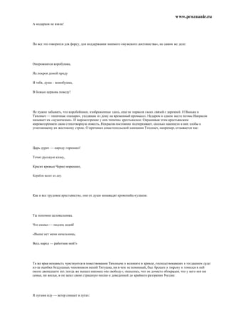 www.proznanie.ru
А нодарков не взяла!




По все это говорится для форсу, для поддержания мнимого «мужского достоинства», на самом же деле:




Опорожнится коробушка,

На покров домой приду

И тебя, душа - зазнобушка,

В божью церковь поведу!




Не нужно забывать, что коробейники, изображенные здесь, еще не порвали своих связей с деревней. И Ванька и
Тихоныч — типичные «пахари», уходящие из дому на временный промысел. Недаром в одном месте поэмы Некрасов
называет их «мужичками». И мировоззрение у них типично крестьянское. Окрашивая этим крестьянским
мировоззрением свою стихотворную повесть, Некрасов постоянно подчеркивает, сколько накипело в них злобы к
угнетающему их жестокому строю. О причинах севастопольской кампании Тихоныч, например, отзывается так:




Царь дурит — народу горюшко!

Точит русскую казну,

Красит кровью Черно морюшко,

Корабли валит ко дну.




Как и все трудовое крестьянство, они от души ненавидят кровопийц-кулаков:




Ты попомни целовальника.

Что сказал — подлец седой!

«Выше нет меня начальника,

Весь народ — работник мой!»




Та же ярая ненависть чувствуется в повествовании Тихоныча о волоките и кривде, господствовавших в тогдашнем суде:
из-за ошибки бездушных чиновников некий Титушка, ни в чем не повинный, был брошен в тюрьму и томился в ней
около двенадцати лет; когда же вышел наконец «на свободу», оказалось, что он дочиста обокраден, что у него нет ни
семьи, ни жилья, и он запел свою страшную песню о доведенной до крайнего разорения России:




Я лугами иду — ветер снищет в лугах:
 