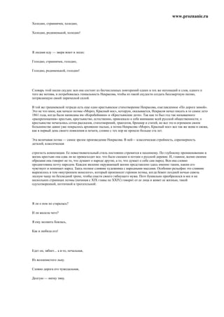 www.proznanie.ru
Холодно, странничек, холодно,

Холодно, родименькой, холодно!




Я лесами иду — звери воют в лесах:

Голодно, странничек, голодно,

Голодно, родименькой, голодно!




Словарь этой песни скуден: вся она состоит из бесчисленных повторений одних и тех же интонаций и слов, одного п
того же мотива, и потребовалась гениальность Некрасова, чтобы из такой скудости создать бессмертную песню,
потрясающую своей лирической силой.

В той же грешневской тетради есть еще одно крестьянское стихотворение Некрасова, озаглавленное «По дороге зимой».
Это не что иное, как начало поэмы «Мороз, Красный нос», которую, оказывается, Некрасов начал писать в то самое лето
1861 года, когда были написаны им «Коробейники» и «Крестьянские дети». Так как то был год так называемого
«раскрепощения» крестьян, крестьянство, естественно, привлекало к себе внимание всей русской общественности; о
крестьянстве печатались сотни рассказов, стихотворений, трактатов, брошюр и статей, но все это в огромном своем
большинстве давно уже покрылось архивною пылью, а поэма Некрасова «Мороз, Красный нос» все так же жива и свежа,
как в первый день своего появления в печати, словно с тех пор не прошло больше ста лет.

Эта величавая поэма — самое зрелое произведение Некрасова. В ней— классическая стройность, соразмерность
деталей, классическая

строгость композиции. Ее повествовательный стиль постоянно стремится к песенному. По глубокому проникновению в
жизнь крестьян она едва ли не превосходит все. что было сказано в поэзии о русской деревне. И, главное, всеми своими
образами она говорит не то, что думают о народе другие, а то, что думает о себе сам парод. Вся она словно
продиктована поэту народом. Каждое явление окружающей жизни представлено здесь именно таким, каким его
чувствует и понимает народ. Здесь полное слияние художника с народными массами. Особенно рельефно это слияние
выразилось в том «внутреннем монологе», который произносит героиня поэмы, когда бежит поздней ночью сквозь
лесную чащу по безлюдной тропе, чтобы спасти своего гибнущего мужа. Поэт буквально преобразился в нее и на
нескольких страницах поэмы (начиная с XIX главы по XXIV) говорит от ее лица и живет ее жизнью, такой
одухотворенной, поэтичной и трогательной:




Я ли о ном но старалась?

И ли жалела чего?

Я ему молвить боялась,

Как я любила его!




Едет он, зябнет... а я-то, печальная,

Из волокнистого льну.

Словно дорога его чужедальная,

Долгую — нитку тяну.
 