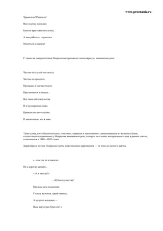 www.proznanie.ru
Хранители! Радетели!

Вам на роду написано

Блюсти крестьянство глупое,

А нам работать, слушаться,

Молиться за господ!




С таким же совершенством Некрасов воспроизводит канцелярскую, чиновничью речь:




Частию по глупой честности,

Частию по простоте,

Пропадаю в неизвестности,

Пресмыкаюсь в нищете...

Все такие обстоятельства

И в мундиришке изъян

Привели его сиятельство

К заключенью, что я пьян.




Такие слова, как «обстоятельства», «частию», «привели к заключению», заимствованные из казенных бумаг,
стилистически окрашивают у Некрасова чиновничью речь, которую поэт начал воспроизводить еще в ранних стихах,
относящихся к 1840—1845 годам.

Характерна в поэзии Некрасова и речь всевозможных церковников — от попа до мелкого дьячка;




        «...счастие не в пажитях,

Не в дорогих камнях».

        - «А в чем же?»

                             - «В благодушестве!

        Пределы есть владениям

        Господ, вельмож, царей земных,

        А мудрого владение —

        Весь вертоград-Христов!..»
 