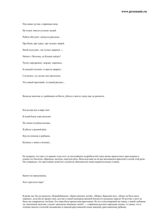 www.proznanie.ru


Под наши густые, старинные вязы

На отдых тянуло усталых людей.

Ребята обступят: начнутся рассказы

Про Киев, про турку, про чудных зверей.

Иной подгуляет, так только держися —

Начнет с Волочка, до Казани дойдет!

Чухну передразнит, мордву, черемиса,

И сказкой потешит, и притчу ввернет...

Случалось, тут целые дни пролетали,

Что новый прохожий, то новый рассказ...




Водился мальчик и с рыбаками на Волге, убегал к ним из дому еще до рассвета:




Когда еще все в мире спит

И алый блеск едва скользит

По темно-голубым волнам,

Я убегал к родной реке.

Иду на помощь к рыбакам,

Катаюсь с ними в челноке...




Не мудрено, что уже в те ранние годы поэт до мельчайших подробностей узнал жизнь крепостного крестьянина и
усвоил его богатую, образную, меткую, певучую речь. Впоследствии он не раз восхищался красотой и силой этой речи.
Он утверждал, что крестьянам зачастую случается обмолвиться таким выразительным словом,




Какого не придумаешь,

Хоть проглоти перо!




И разве мог бы он написать «Коробейников», «Крестьянских детей», «Мороз, Красный нос», «Кому на Руси жить
хорошо», если бы не провел свое детство в такой непосредственной близости к родному народу! В детстве у него не
было ни гувернанток, ни бонн. Его няня была крепостная крестьянка. Из его стихотворений мы знаем, с какой любовью
он, маленький мальчик, слушал «рассказы нянюшки своей» — старинные русские народные сказки, те самые, что в
течение многих столетий сказывались в каждой крестьянской семье каждому крестьянскому ребенку.
 