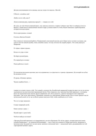 www.proznanie.ru
Детские воспоминания поэта связаны, как мы только что видели, с Волгой;

О Волга!., колыбель моя!

Любил ли кто тебя, как я?

«Благословенная река, кормилица народа!» — говорил он о ней.

Но здесь, на этой «благословенной реке», ему довелось испытать и первое глубокое горе. Как-то знойным летом он
бродил у самой воды по раскаленным пескам и вдруг услышал какие-то стоны. Вдали показалась гурьба бурлаков,
которые шли вдоль реки,

Почти пригнувшись головой

К ногам, обвитым бечевой.

Они стонали от непосильной работы. Потрясенный, испуганный мальчик долго бежал вслед за ними и услышал, как
один из них без всякой жалобы, очень спокойно сказал, что ему хотелось бы скорей умереть. Эти слова ужаснули
Некрасова:

О, горько, горько я рыдал,

Когда в то утро я стоял

На берегу родной реки,

И в первый раз ее назвал

Рекою рабства и тоски!..




В этом впечатлительном мальчике уже тогда проявилась та «страстность к чужому страданию», без которой он не был
бы великим поэтом.

И сердце, обливаясь кровью,

Чужою скорбию болит...—




говорил он в своих стихах о себе. Этот живой и, казалось бы, беззаботный дворянский подросток рано стал не по-детски
задумываться над жестокостями окружающей жизни. Рано открылось ему «зрелище бедствий народных», к которому
были так нечувствительны многие другие дворянские дети. Но не жалость, а протест вызывали в нем «народные
бедствия». Уже тогда, при встрече с бурлаками, сказалась его действенная, боевая натура. Он не только «рыдал» над их
мучительной долей, но тут же, на Волге, решил кинуться в бой, чтобы освободить их от гнета:

Что я в ту пору замышлял.

Созвав товарищей-детей,

Какие клятвы я давал —

Пускай умрет в душе моей,

Чтоб кто-нибудь не осмеял!

«Зрелище бедствий народных» не ограничивалось для него бурлаками. По той же дороге, которая проходила мимо
усадьбы Некрасовых,— но знаменитой Владимирке — часто гнали под конвоем в Сибирь арестантов, закованных в
железные цепи. Будущий поэт на всю жизнь запомнил «печальный звон — кандальный звон», раздававшийся на этой
«проторенной цепями» дороге.
 