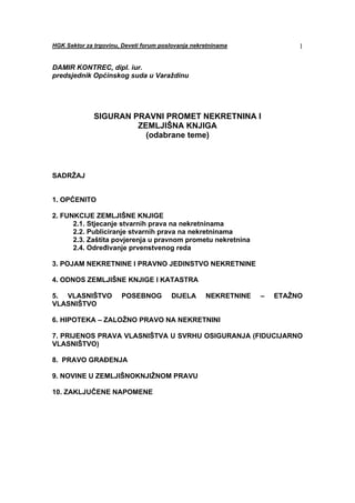 HGK Sektor za trgovinu, Deveti forum poslovanja nekretninama              1


DAMIR KONTREC, dipl. iur.
predsjednik Općinskog suda u Varaždinu




              SIGURAN PRAVNI PROMET NEKRETNINA I
                       ZEMLJIŠNA KNJIGA
                         (odabrane teme)



SADRŽAJ


1. OPĆENITO

2. FUNKCIJE ZEMLJIŠNE KNJIGE
      2.1. Stjecanje stvarnih prava na nekretninama
      2.2. Publiciranje stvarnih prava na nekretninama
      2.3. Zaštita povjerenja u pravnom prometu nekretnina
      2.4. Određivanje prvenstvenog reda

3. POJAM NEKRETNINE I PRAVNO JEDINSTVO NEKRETNINE

4. ODNOS ZEMLJIŠNE KNJIGE I KATASTRA

5. VLASNIŠTVO          POSEBNOG         DIJELA      NEKRETNINE   –   ETAŽNO
VLASNIŠTVO

6. HIPOTEKA – ZALOŽNO PRAVO NA NEKRETNINI

7. PRIJENOS PRAVA VLASNIŠTVA U SVRHU OSIGURANJA (FIDUCIJARNO
VLASNIŠTVO)

8. PRAVO GRAĐENJA

9. NOVINE U ZEMLJIŠNOKNJIŽNOM PRAVU

10. ZAKLJUČENE NAPOMENE
 