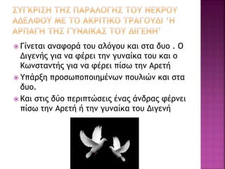  Γίνεται αναφορά του αλόγου και στα δυο . Ο
Διγενής για να φέρει την γυναίκα του και ο
Κωνσταντής για να φέρει πίσω την Αρετή
 Υπάρξη προσωποποιημένων πουλιών και στα
δυο.
 Και στις δύο περιπτώσεις ένας άνδρας φέρνει
πίσω την Αρετή ή την γυναίκα του Διγενή
 