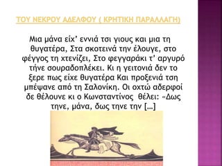 Μια μάνα είχ’ εννιά τσι γιους και μια τη
θυγατέρα, Στα σκοτεινά την έλουγε, στο
φέγγος τη χτενίζει, Στο φεγγαράκι τ’ αργυρό
τήνε σουραδοπλέκει. Κι η γειτονιά δεν το
ξερε πως είχε θυγατέρα Και προξενιά τση
μπέψανε από τη Σαλονίκη. Οι οχτώ αδερφοί
δε θέλουνε κι ο Κωνσταντίνος θέλει: «Δως
τηνε, μάνα, δως τηνε την […]
 