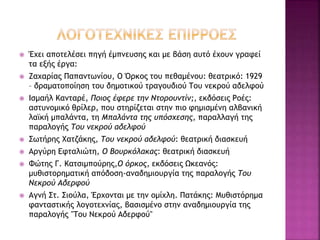  Έχει αποτελέσει πηγή έμπνευσης και με βάση αυτό έχουν γραφεί
τα εξής έργα:
 Ζαχαρίας Παπαντωνίου, Ο Όρκος του πεθαμένου: θεατρικό: 1929
– δραματοποίηση του δημοτικού τραγουδιού Του νεκρού αδελφού
 Ισμαήλ Κανταρέ, Ποιος έφερε την Ντορουντίν;, εκδόσεις Ροές:
αστυνομικό θρίλερ, που στηρίζεται στην πιο φημισμένη αλβανική
λαϊκή μπαλάντα, τη Μπαλάντα της υπόσχεσης, παραλλαγή της
παραλογής Του νεκρού αδελφού
 Σωτήρης Χατζάκης, Του νεκρού αδελφού: θεατρική διασκευή
 Αργύρη Εφταλιώτη, Ο Βουρκόλακας: θεατρική διασκευή
 Φώτης Γ. Κατσιμπούρης,Ο όρκος, εκδόσεις Ωκεανός:
μυθιστορηματική απόδοση-αναδημιουργία της παραλογής Του
Νεκρού Αδερφού
 Αγνή Στ. Σιούλα, Έρχονται με την ομίχλη. Πατάκης: Μυθιστόρημα
φανταστικής λογοτεχνίας, βασισμένο στην αναδημιουργία της
παραλογής "Του Νεκρού Αδερφού"
 