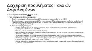 Διαχείριση προβλήματος Παλαιών
Ασφαλισμένων
• Όσοι έχουν ασφαλιστεί πριν το 1992.
• Τρία επιχειρησιακά προγράμματα:
• Ένταξη υφιστάμενης Επικουρικής ασφάλισης στην κύρια ασφάλιση του ΕΦΚΑ
• Ενιαίο σύστημα υπαγωγής στην ασφάλιση και παροχών. Μπορεί να χρησιμοποιηθεί το ασφαλιστικό
πλαίσιο των νομοθετικών ρυθμίσεων του 2016 και 2017 (ομογενοποίηση ασφαλιστικών ρυθμίσεων
και απλοποίηση νομοθεσίας).
• Χρηματοδότηση παροχών:
• Αναλογιστική μελέτη Πανεπιστημίου Πειραιώς: έχουν υπολογιστεί τα ετήσια ποσά. Η ένταση του
προβλήματος εξαντλείται μετά το 2045.
• Σταδιακή μείωση των εισφορών κατά 2% ετησίως.
• Κρατική χρηματοδότηση όπως προβλέπεται από το 3ο
Μνημόνιο, μετά τις μειώσεις συντάξεων στην περίοδο
2019-2021 (νόμοι του 2017).
• Το μεγαλύτερο μέρος του υπόλοιπου προβλήματος θα καλυφθεί από την αύξηση της απασχόλησης λόγω
μείωσης των εισφορών κατά 40% (η οικονομετρική μελέτη δείχνει αύξηση 400.000 χιλιάδων θέσεων εργασίας
στο σενάριο της ισχυρής οικονομικής ανάκαμψης και μείωση ανεργίας στο 7,5%).
• Πρόωρες συντάξεις: κοστίζουν τώρα € 6 δισ. ετησίως.
• «Ρήτρα Ανάπτυξης»: απόδοση μερίσματος στους συνταξιούχους εάν η οικονομία αναπτυχθεί με ρυθμούς 3,5-
4,0 % στην πρώτη δεκαετία.
 