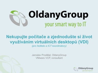 Jaroslav Prodělal, OldanyGroup
VMware VCP, consultant
Nekupujte počítače a zjednodušte si život
využíváním virtuálních desktopů (VDI)
(pro ředitele a ICT koordinátory)
 