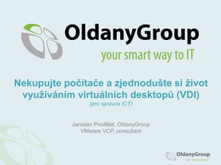Jaroslav Prodělal, OldanyGroup
VMware VCP, consultant
Nekupujte počítače a zjednodušte si život
využíváním virtuálních desktopů (VDI)
(pro správce ICT)
 