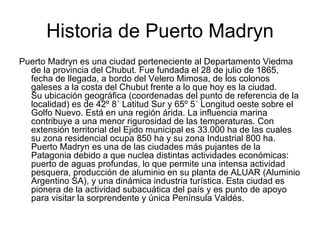 Historia de Puerto Madryn Puerto Madryn es una ciudad perteneciente al Departamento Viedma de la provincia del Chubut. Fue fundada el 28 de julio de 1865, fecha de llegada, a bordo del Velero Mimosa, de los colonos galeses a la costa del Chubut frente a lo que hoy es la ciudad. Su ubicación geográfica (coordenadas del punto de referencia de la localidad) es de 42º 8´ Latitud Sur y 65º 5´ Longitud oeste sobre el Golfo Nuevo. Está en una región árida. La influencia marina contribuye a una menor rigurosidad de las temperaturas. Con extensión territorial del Ejido municipal es 33.000 ha de las cuales su zona residencial ocupa 850 ha y su zona Industrial 800 ha. Puerto Madryn es una de las ciudades más pujantes de la Patagonia debido a que nuclea distintas actividades económicas: puerto de aguas profundas, lo que permite una intensa actividad pesquera, producción de aluminio en su planta de ALUAR (Aluminio Argentino SA), y una dinámica industria turística. Esta ciudad es pionera de la actividad subacuática del país y es punto de apoyo para visitar la sorprendente y única Península Valdés.  