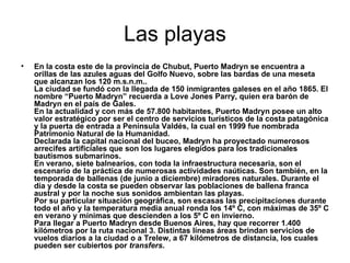 Las playas En la costa este de la provincia de Chubut, Puerto Madryn se encuentra a orillas de las azules aguas del Golfo Nuevo, sobre las bardas de una meseta que alcanzan los 120 m.s.n.m..  La ciudad se fundó con la llegada de 150 inmigrantes galeses en el año 1865. El nombre “Puerto Madryn” recuerda a Love Jones Parry, quien era barón de Madryn en el país de Gales.  En la actualidad y con más de 57.800 habitantes, Puerto Madryn posee un alto valor estratégico por ser el centro de servicios turísticos de la costa patagónica y la puerta de entrada a Península Valdés, la cual en 1999 fue nombrada Patrimonio Natural de la Humanidad.  Declarada la capital nacional del buceo, Madryn ha proyectado numerosos arrecifes artificiales que son los lugares elegidos para los tradicionales bautismos submarinos.  En verano, siete balnearios, con toda la infraestructura necesaria, son el escenario de la práctica de numerosas actividades naúticas. Son también, en la temporada de ballenas (de junio a diciembre) miradores naturales. Durante el día y desde la costa se pueden observar las poblaciones de ballena franca austral y por la noche sus sonidos ambientan las playas.  Por su particular situación geográfica, son escasas las precipitaciones durante todo el año y la temperatura media anual ronda los 14º C, con máximas de 35º C en verano y mínimas que descienden a los 5º C en invierno.  Para llegar a Puerto Madryn desde Buenos Aires, hay que recorrer 1.400 kilómetros por la ruta nacional 3. Distintas líneas áreas brindan servicios de vuelos diarios a la ciudad o a Trelew, a 67 kilómetros de distancia, los cuales pueden ser cubiertos por  transfers . 