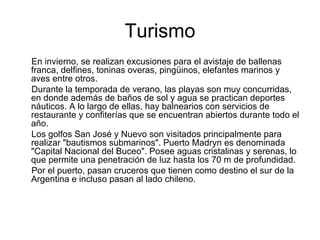 Turismo En invierno, se realizan excusiones para el avistaje de ballenas franca, delfines, toninas overas, pingüinos, elefantes marinos y aves entre otros. Durante la temporada de verano, las playas son muy concurridas, en donde además de baños de sol y agua se practican deportes náuticos. A lo largo de ellas, hay balnearios con servicios de restaurante y confiterías que se encuentran abiertos durante todo el año. Los golfos San José y Nuevo son visitados principalmente para realizar "bautismos submarinos". Puerto Madryn es denominada "Capital Nacional del Buceo". Posee aguas cristalinas y serenas, lo que permite una penetración de luz hasta los 70 m de profundidad. Por el puerto, pasan cruceros que tienen como destino el sur de la Argentina e incluso pasan al lado chileno. 