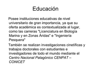 Educación Posee instituciones educativas de nivel universitario de gran importancia, ya que su oferta académica es contextualizada al lugar, como las carreras "Licenciatura en Biología Marina y en Zonas Áridas" e "Ingeniería Pesquera" También se realizan investigaciones cinetíficas y trabajos doctorales con estudiantes e investigadores de todo el mundo mediante el  Centro Nacional Patagónico CENPAT – CONICET 