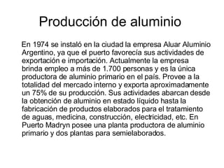 Producción de aluminio  En 1974 se instaló en la ciudad la empresa Aluar Aluminio Argentino, ya que el puerto favorecía sus actividades de exportación e importación. Actualmente la empresa brinda empleo a más de 1.700 personas y es la única productora de aluminio primario en el país. Provee a la totalidad del mercado interno y exporta aproximadamente un 75% de su producción. Sus actividades abarcan desde la obtención de aluminio en estado líquido hasta la fabricación de productos elaborados para el tratamiento de aguas, medicina, construcción, electricidad, etc. En Puerto Madryn posee una planta productora de aluminio primario y dos plantas para semielaborados. 