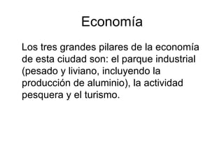 Economía Los tres grandes pilares de la economía de esta ciudad son: el parque industrial (pesado y liviano, incluyendo la producción de aluminio), la actividad pesquera y el turismo. 