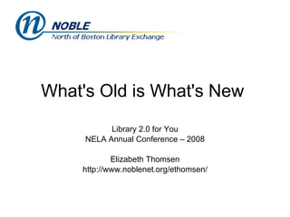 What's Old is What's New  Library 2.0 for You NELA Annual Conference – 2008 Elizabeth Thomsen http://www.noblenet.org/ethomsen/ 
