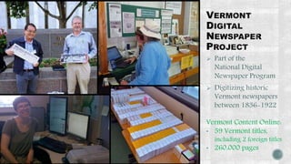  Part of the 
National Digital 
Newspaper Program 
 Digitizing historic 
Vermont newspapers 
between 1836-1922 
Vermont Content Online: 
• 59 Vermont titles, 
including 2 foreign titles 
• 260,000 pages 
 