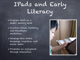 IPads and Early
       Literacy
Engages child on a
multi- sensory level

Involves Visual, Auditory,
and Kinesthetic
modalities

Develops ﬁne motor,
language, cognitive, and
social skills

Promotes an enjoyment
through interaction
 