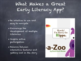 What Makes a Great
     Early Literacy App?

Be intuitive to use and
easy to navigate

Encourage the
development of multiple
Literacies

Inspire active
participation

Balance between
interactive features and
getting lost in the story
 