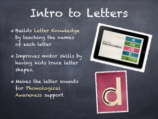 Intro to Letters
Builds Letter Knowledge
by teaching the names
of each letter

Improves motor skills by
having kids trace letter
shapes.

Makes the letter sounds
for Phonological
Awareness support
 