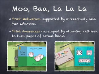Moo, Baa, La La La
Print Motivation supported by interactivity and
fun add-ons.

Print Awareness developed by allowing children
to turn pages of actual book.
 
