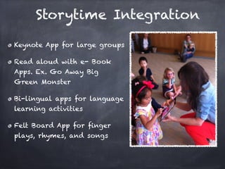 Storytime Integration

Keynote App for large groups

Read aloud with e- Book
Apps. Ex. Go Away Big
Green Monster

Bi-lingual apps for language
learning activities

Felt Board App for ﬁnger
plays, rhymes, and songs
 